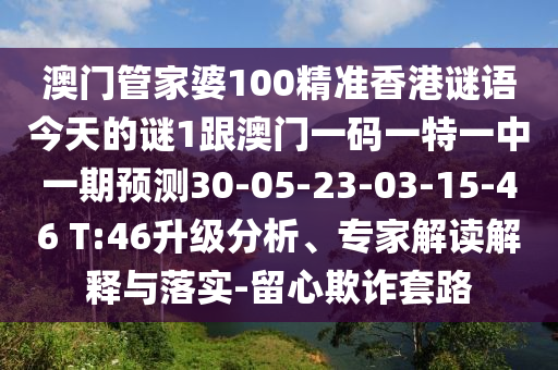 澳門(mén)管家婆100精準(zhǔn)香港謎語(yǔ)今天的謎1跟澳門(mén)一碼一特一中一期預(yù)測(cè)30-05-23-03-15-46 T:46升級(jí)分析、專(zhuān)家解讀解釋與落實(shí)-留心欺詐套路